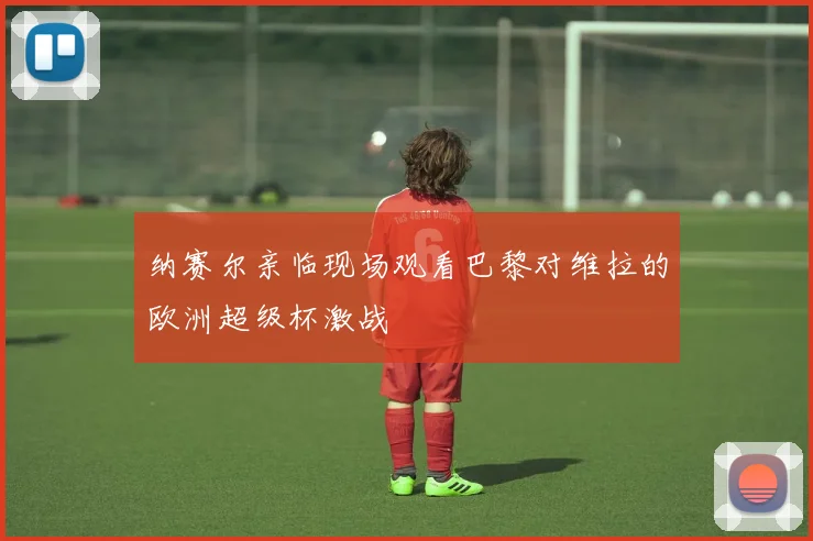 纳赛尔亲临现场观看巴黎对维拉的欧洲超级杯激战