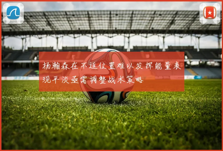 杨瀚森在不适位置难以发挥能量表现平淡亟需调整战术策略