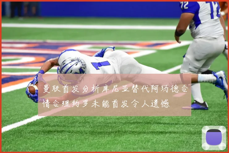 曼联首发分析库尼亚替代阿玛德合情合理约罗未能首发令人遗憾