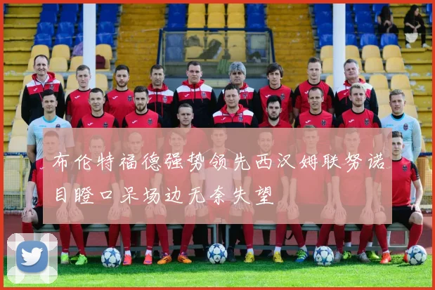 布伦特福德强势领先西汉姆联努诺目瞪口呆场边无奈失望