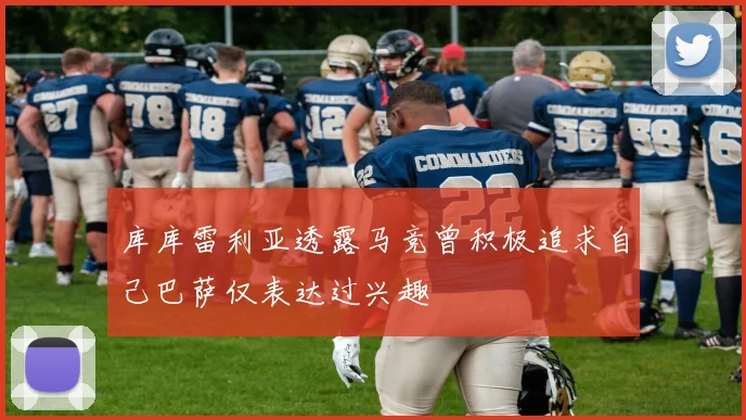 库库雷利亚透露马竞曾积极追求自己巴萨仅表达过兴趣
