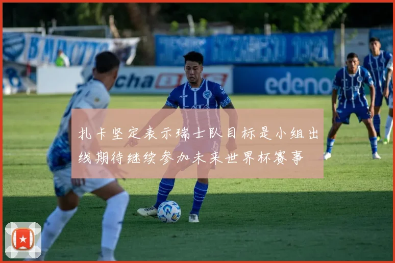 扎卡坚定表示瑞士队目标是小组出线期待继续参加未来世界杯赛事