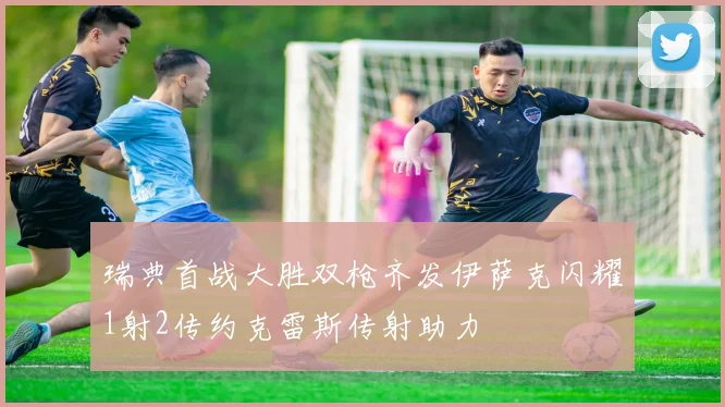 瑞典首战大胜双枪齐发伊萨克闪耀1射2传约克雷斯传射助力