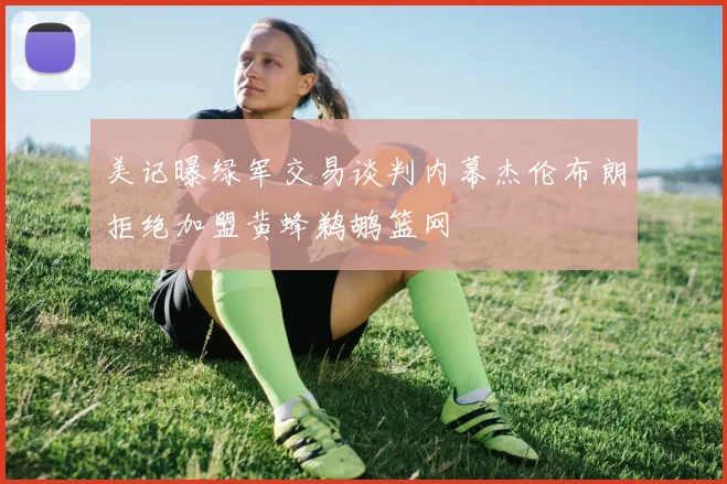 美记曝绿军交易谈判内幕杰伦布朗拒绝加盟黄蜂鹈鹕篮网