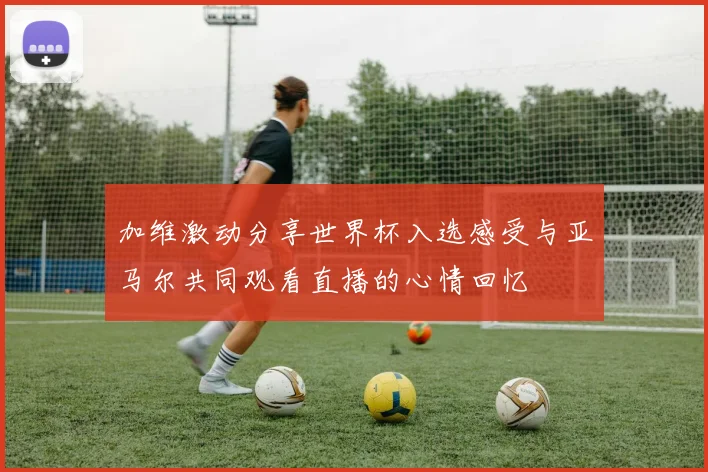 加维激动分享世界杯入选感受与亚马尔共同观看直播的心情回忆