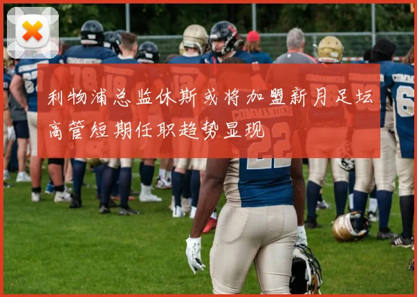 利物浦总监休斯或将加盟新月足坛高管短期任职趋势显现
