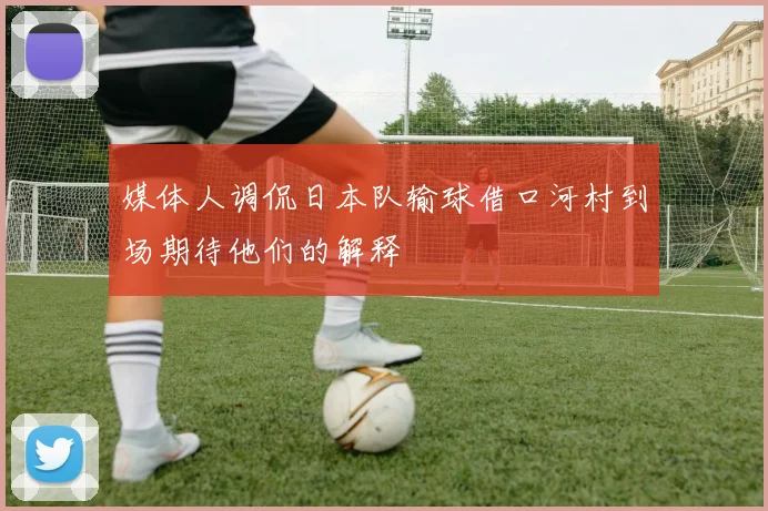 媒体人调侃日本队输球借口河村到场期待他们的解释