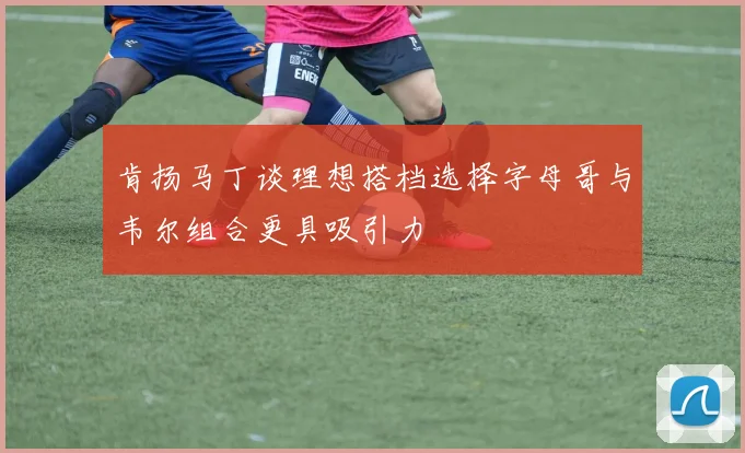 肯扬马丁谈理想搭档选择字母哥与韦尔组合更具吸引力