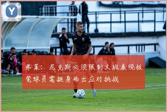 弗莱：尼克斯必须限制文班表现板凳球员需挺身而出应对挑战