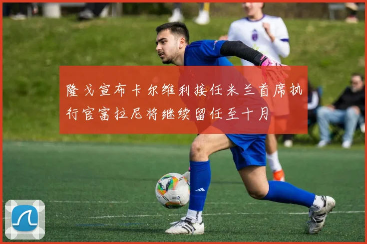 隆戈宣布卡尔维利接任米兰首席执行官富拉尼将继续留任至十月