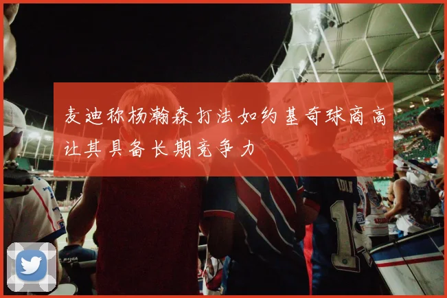 麦迪称杨瀚森打法如约基奇球商高让其具备长期竞争力