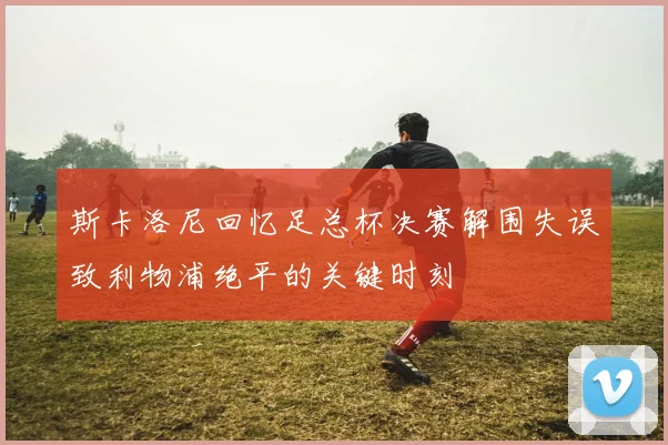 斯卡洛尼回忆足总杯决赛解围失误致利物浦绝平的关键时刻