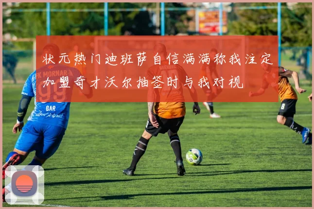 状元热门迪班萨自信满满称我注定加盟奇才沃尔抽签时与我对视