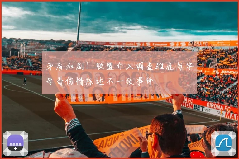 矛盾加剧！联盟介入调查雄鹿与字母哥伤情陈述不一致事件