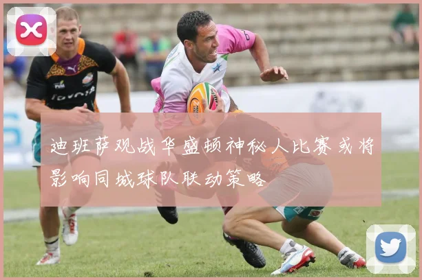 迪班萨观战华盛顿神秘人比赛或将影响同城球队联动策略