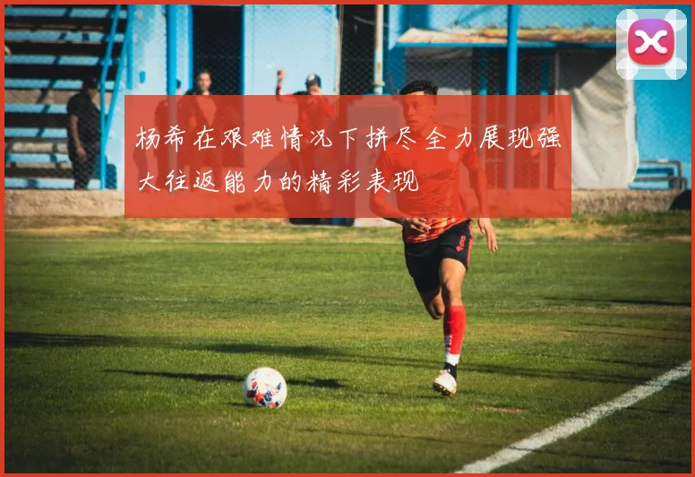杨希在艰难情况下拼尽全力展现强大往返能力的精彩表现