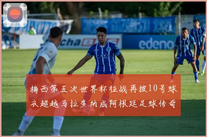 梅西第五次世界杯征战再披10号球衣超越马拉多纳成阿根廷足球传奇