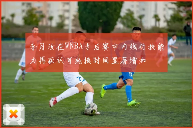 李月汝在WNBA季后赛中内线对抗能力再获认可轮换时间显著增加