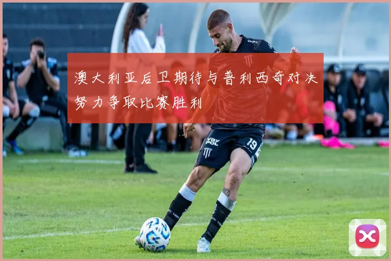 澳大利亚后卫期待与普利西奇对决努力争取比赛胜利