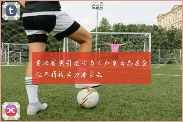 曼联有意引进卡马文加皇马态度变化不再视其为非卖品