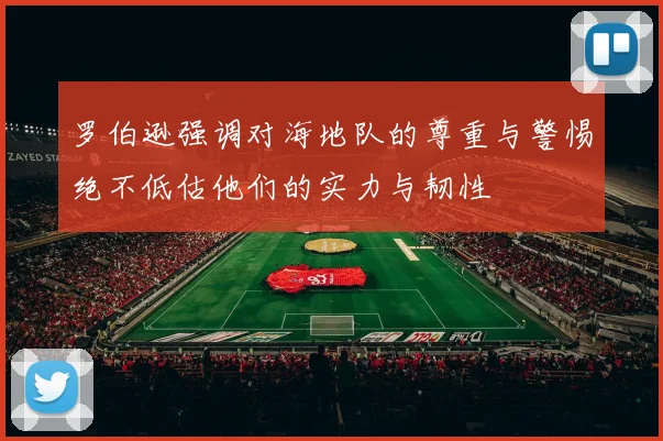 罗伯逊强调对海地队的尊重与警惕绝不低估他们的实力与韧性