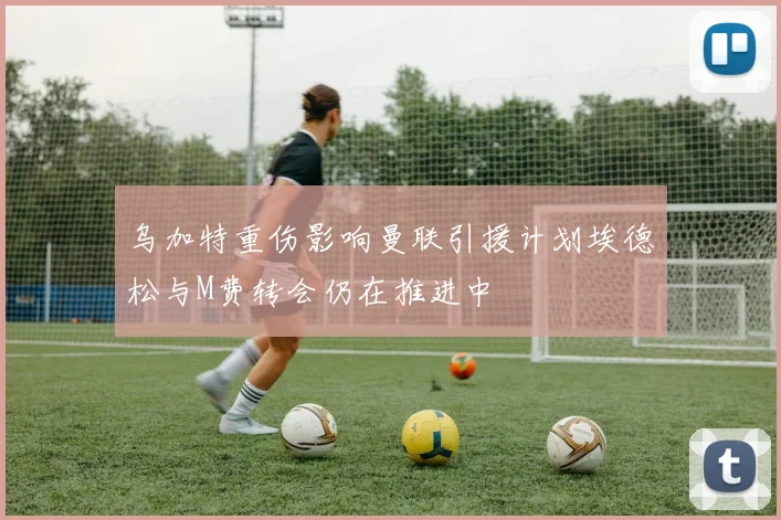 乌加特重伤影响曼联引援计划埃德松与M费转会仍在推进中