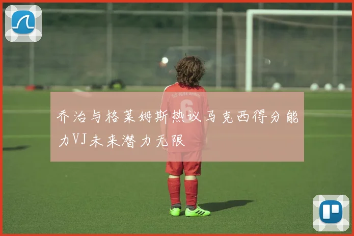 乔治与格莱姆斯热议马克西得分能力VJ未来潜力无限