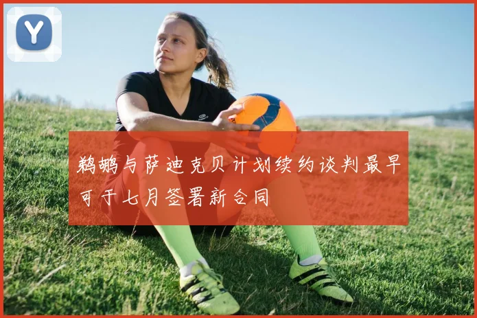 鹈鹕与萨迪克贝计划续约谈判最早可于七月签署新合同