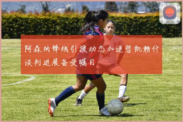 阿森纳锋线引援动态加速哲凯赖什谈判进展备受瞩目