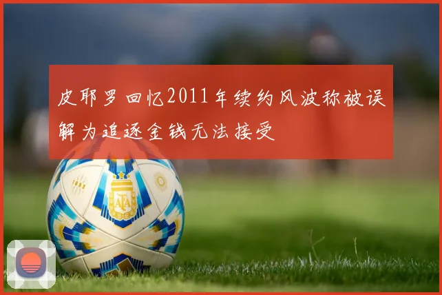 皮耶罗回忆2011年续约风波称被误解为追逐金钱无法接受