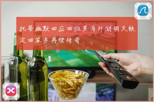 托蒂幽默回应回归罗马计划明天铁定回家乡再续传奇