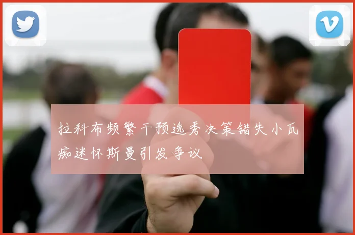 拉科布频繁干预选秀决策错失小瓦痴迷怀斯曼引发争议