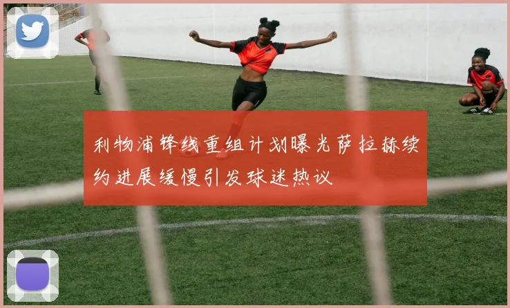 利物浦锋线重组计划曝光萨拉赫续约进展缓慢引发球迷热议