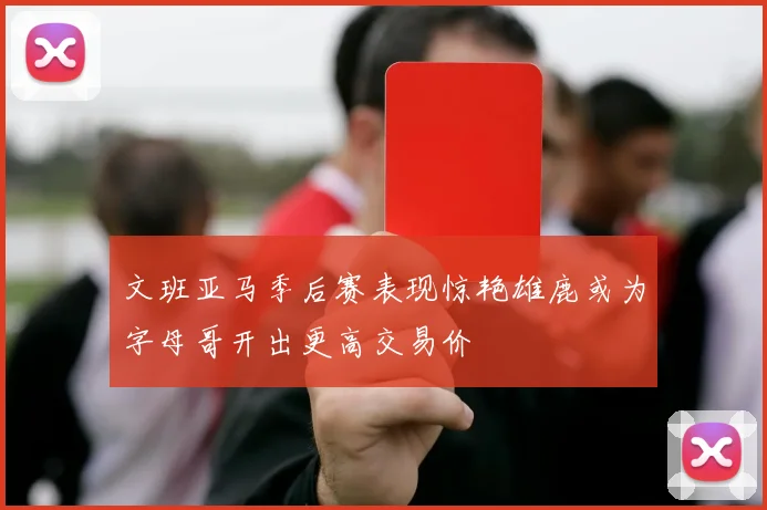 文班亚马季后赛表现惊艳雄鹿或为字母哥开出更高交易价
